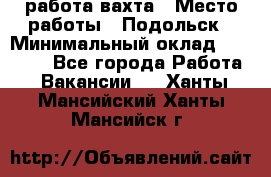 работа.вахта › Место работы ­ Подольск › Минимальный оклад ­ 36 000 - Все города Работа » Вакансии   . Ханты-Мансийский,Ханты-Мансийск г.